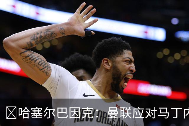 ​哈塞尔巴因克：曼联应对马丁内斯公开批评处以停赛