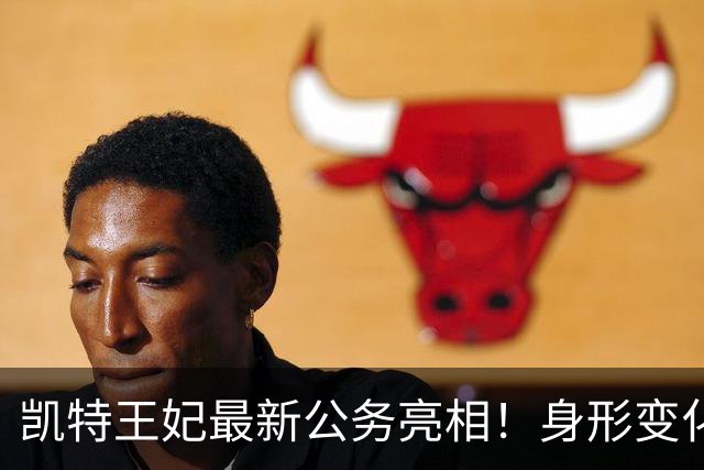 凯特王妃最新公务亮相！身形变化引热议，康复状态令人牵挂！