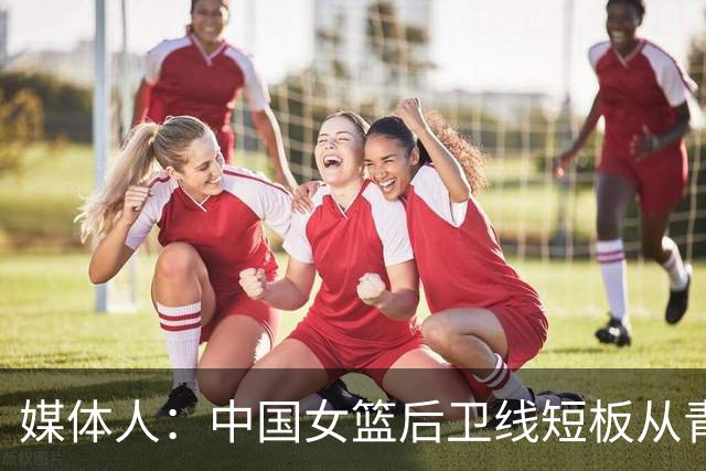 媒体人：中国女篮后卫线短板从青训已彻底暴露 基层人才断档夸张