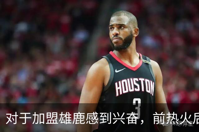 对于加盟雄鹿感到兴奋，前热火后场球星很高兴能为家乡球队打球？