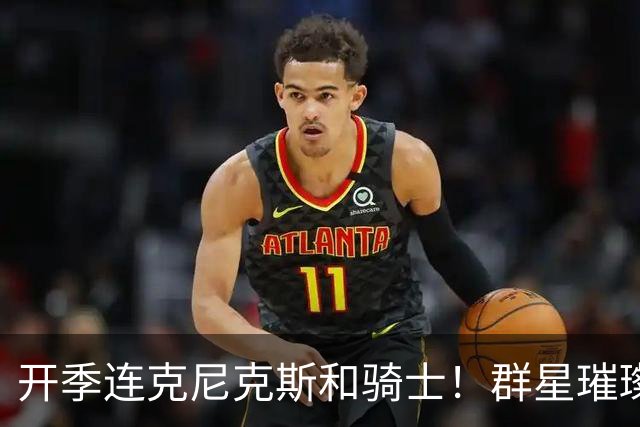 开季连克尼克斯&骑士！群星璀璨的76人这个赛季能走多远？