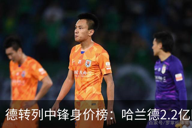 德转列中锋身价榜：哈兰德2.2亿欧居首，姆巴佩2亿欧第二