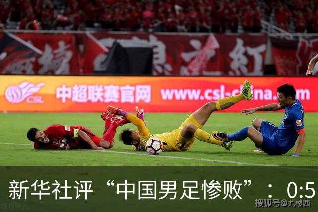 新华社评“中国男足惨败”：0:5，令人震惊！战意不浓、作风松懈，不仅辜负球迷，更是亵渎国脚身份