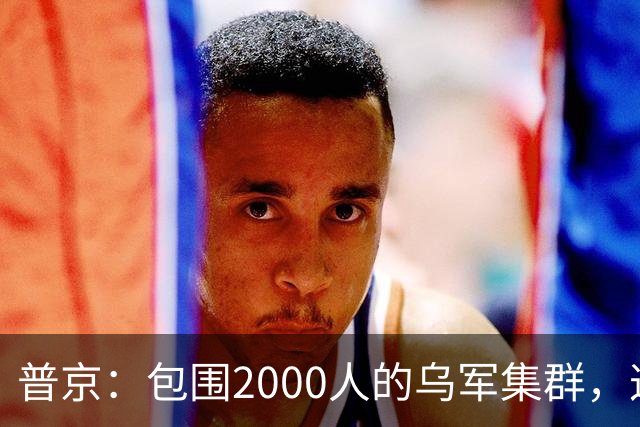 普京：包围2000人的乌军集群，这可非比寻常