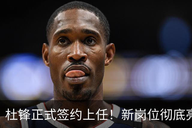 杜锋正式签约上任！新岗位彻底亮相，联手心仪名帅！球迷满心期待