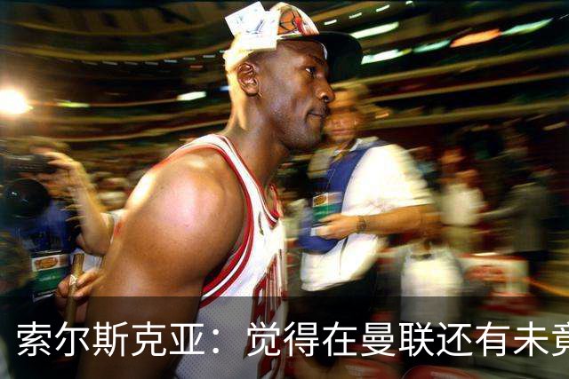 索尔斯克亚：觉得在曼联还有未竟之事 年初接触时从未要更长合同