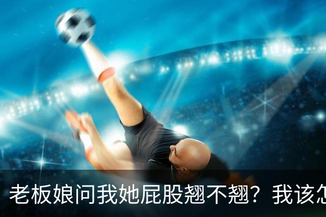 老板娘问我她屁股翘不翘？我该怎么回答？
