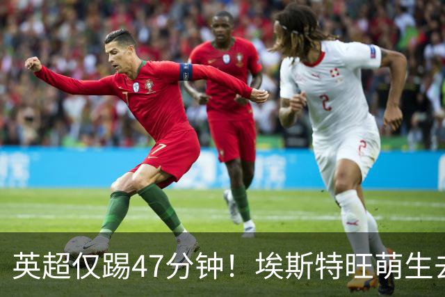 英超仅踢47分钟！埃斯特旺萌生去意，巴黎成潜在下家