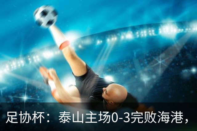 足协杯：泰山主场0-3完败海港，杨希传射建功助队进四强