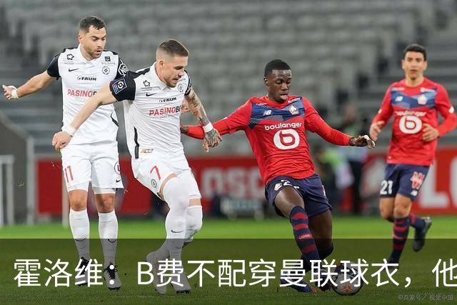 霍洛维：B费不配穿曼联球衣，他只会摊手把责任都推给别人