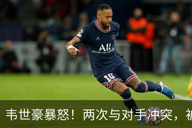 韦世豪暴怒！两次与对手冲突，被推搡后推人染黄，怒怼主裁判