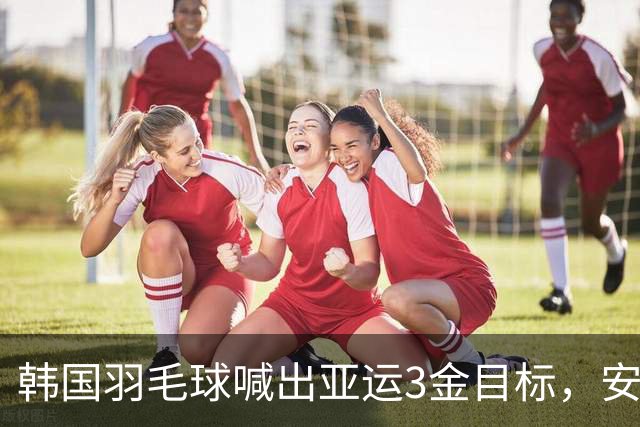 韩国羽毛球喊出亚运3金目标，安洗莹领衔挑战国羽