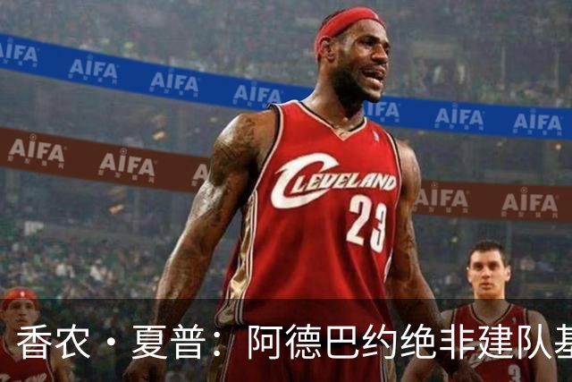 香农·夏普：阿德巴约绝非建队基石 他只是出色的辅助球员