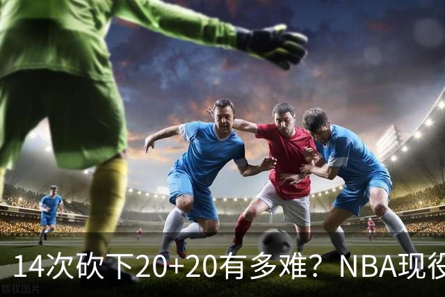 14次砍下20+20有多难？NBA现役仅5人，约基奇22次第二，庄神独一档