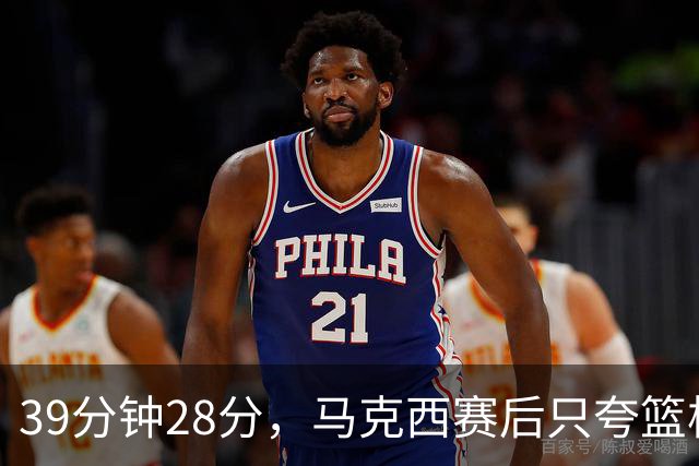 39分钟28分，马克西赛后只夸篮板和第三节韧性